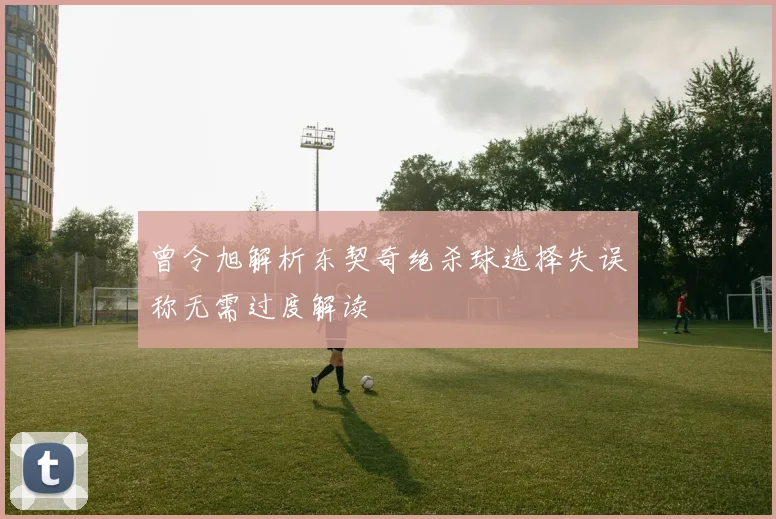 曾令旭解析东契奇绝杀球选择失误称无需过度解读