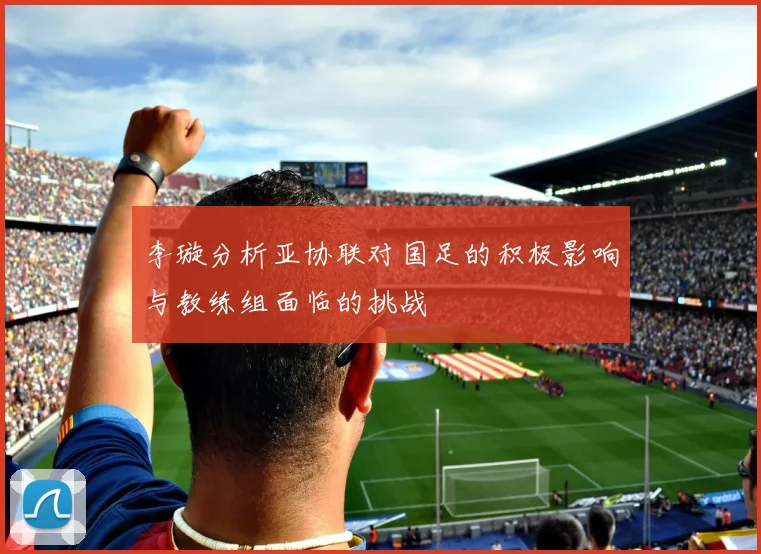 李璇分析亚协联对国足的积极影响与教练组面临的挑战
