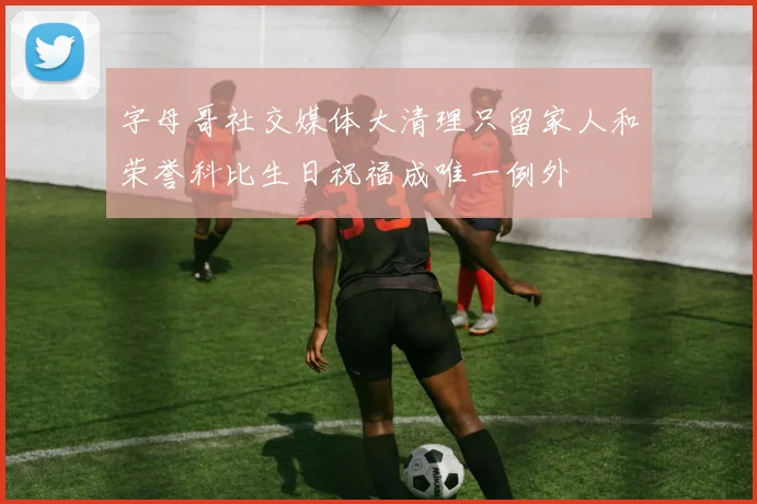 字母哥社交媒体大清理只留家人和荣誉科比生日祝福成唯一例外