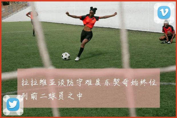 拉拉维亚谈防守难度东契奇始终位列前二球员之中