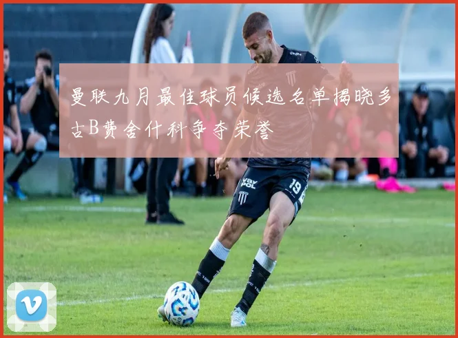 曼联九月最佳球员候选名单揭晓多古B费舍什科争夺荣誉