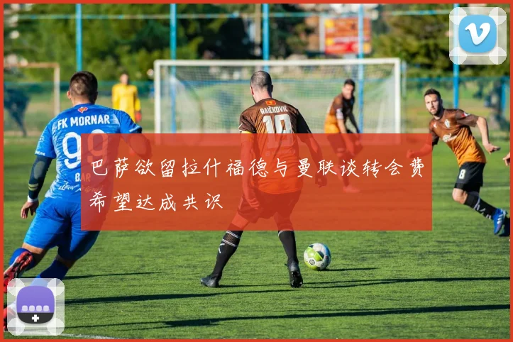 巴萨欲留拉什福德与曼联谈转会费希望达成共识