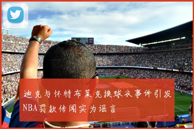 迪克与怀特布莱克换球衣事件引发NBA罚款传闻实为谣言