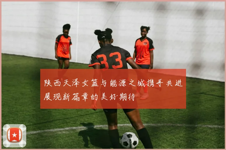 陕西天泽女篮与能源之城携手共进展现新篇章的美好期待
