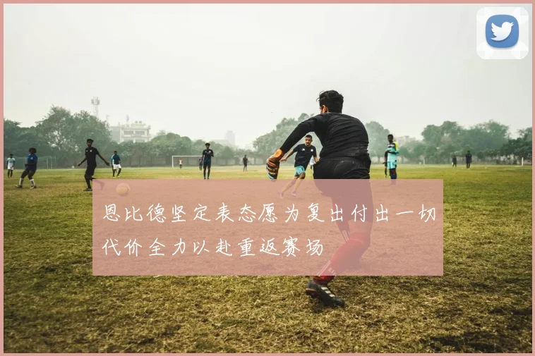 恩比德坚定表态愿为复出付出一切代价全力以赴重返赛场