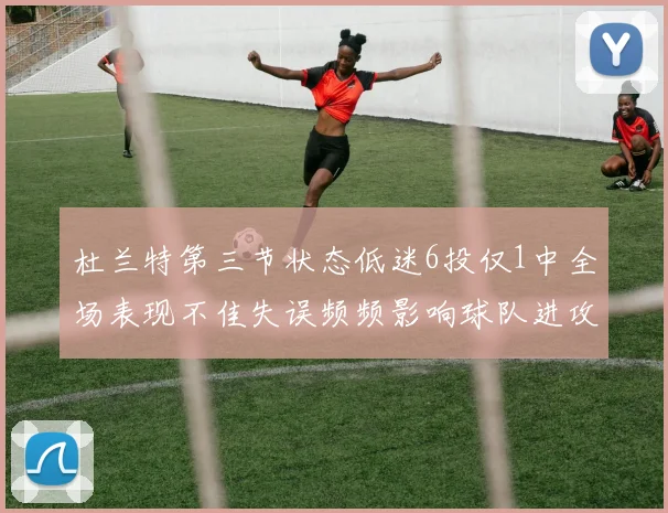杜兰特第三节状态低迷6投仅1中全场表现不佳失误频频影响球队进攻