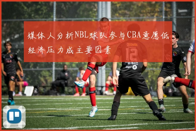 媒体人分析NBL球队参与CBA意愿低经济压力成主要因素