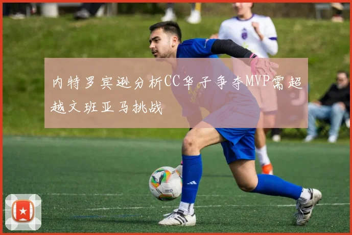 内特罗宾逊分析CC华子争夺MVP需超越文班亚马挑战
