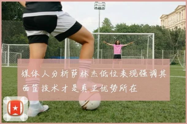 媒体人分析萨林杰低位表现强调其面筐技术才是真正优势所在