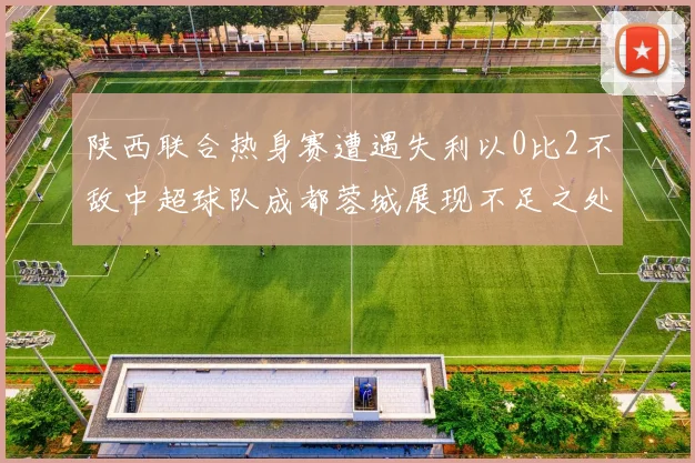 陕西联合热身赛遭遇失利以0比2不敌中超球队成都蓉城展现不足之处