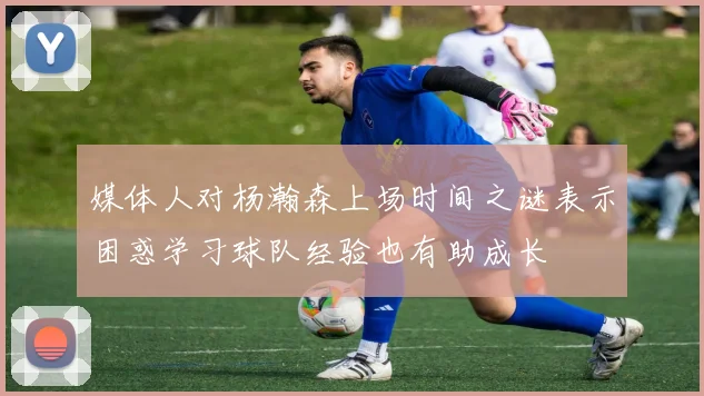 媒体人对杨瀚森上场时间之谜表示困惑学习球队经验也有助成长