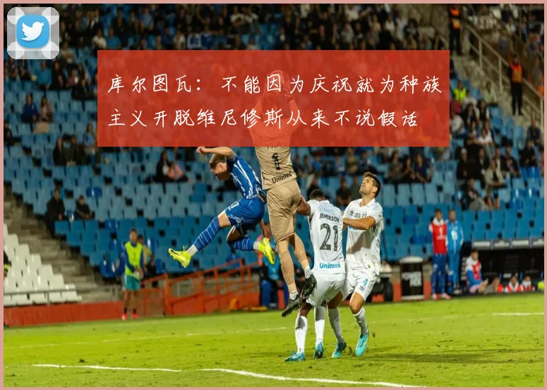 库尔图瓦：不能因为庆祝就为种族主义开脱维尼修斯从来不说假话