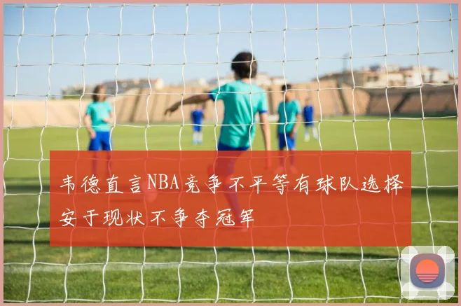 韦德直言NBA竞争不平等有球队选择安于现状不争夺冠军
