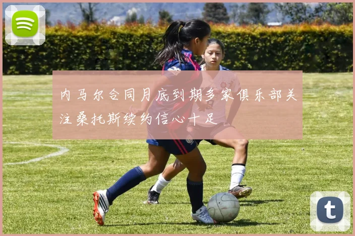 内马尔合同月底到期多家俱乐部关注桑托斯续约信心十足