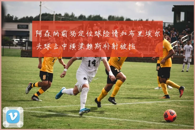 阿森纳前场定位球险情加布里埃尔头球击中横梁赖斯补射被挡