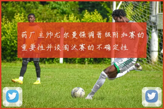 药厂主帅尤尔曼强调晋级附加赛的重要性并谈淘汰赛的不确定性