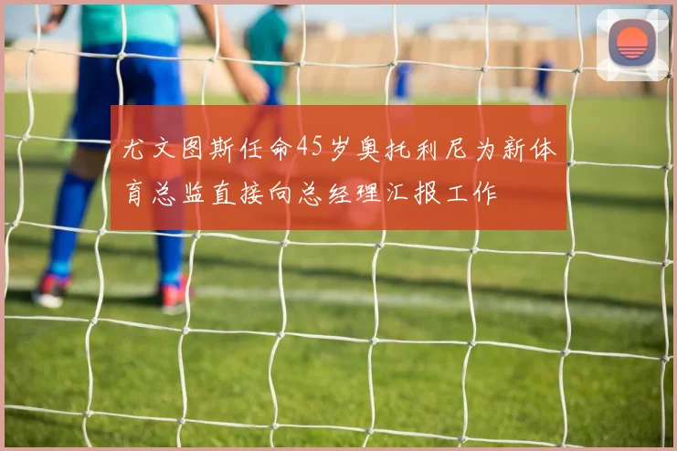 尤文图斯任命45岁奥托利尼为新体育总监直接向总经理汇报工作