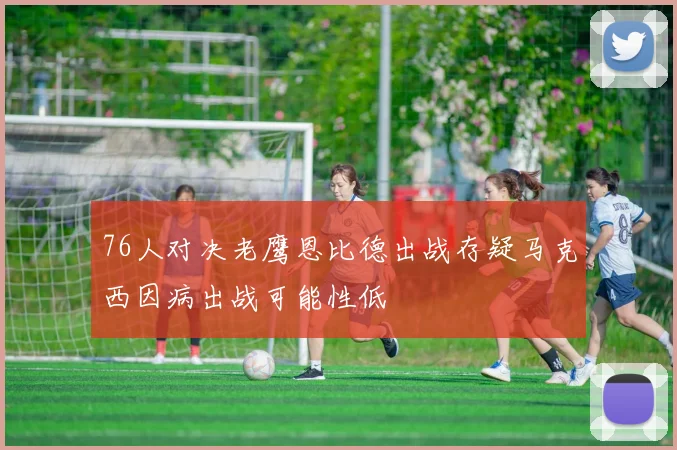 76人对决老鹰恩比德出战存疑马克西因病出战可能性低