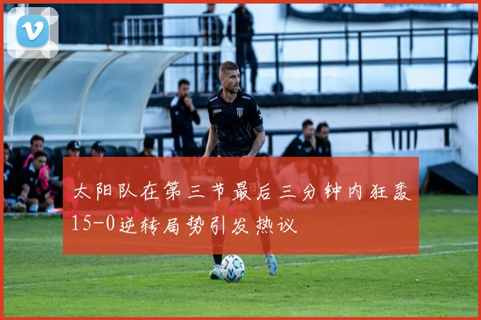 太阳队在第三节最后三分钟内狂轰15-0逆转局势引发热议
