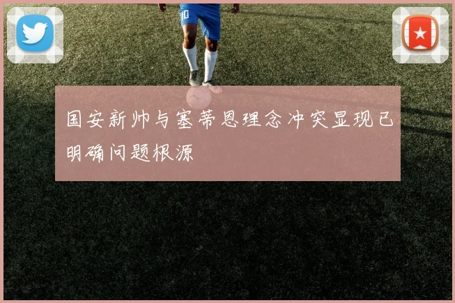 国安新帅与塞蒂恩理念冲突显现已明确问题根源