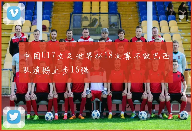 中国U17女足世界杯18决赛不敌巴西队遗憾止步16强