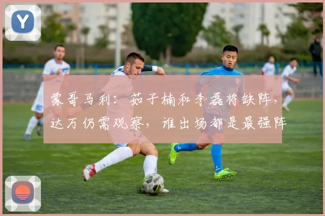 蒙哥马利：茹子楠和李磊将缺阵，达万仍需观察，谁出场都是最强阵