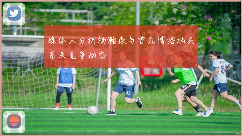 媒体人分析杨瀚森与曾凡博搭档关系及竞争动态