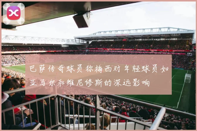 巴萨传奇球员称梅西对年轻球员如亚马尔和维尼修斯的深远影响