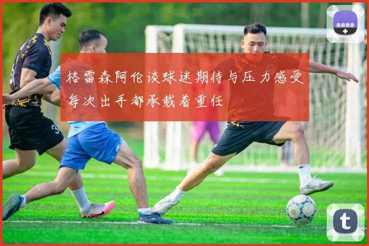 格雷森阿伦谈球迷期待与压力感受每次出手都承载着重任