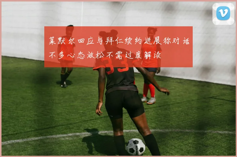 莱默尔回应与拜仁续约进展称对话不多心态放松不需过度解读