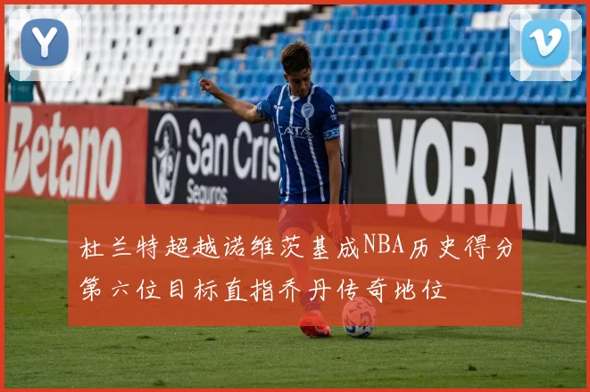 杜兰特超越诺维茨基成NBA历史得分第六位目标直指乔丹传奇地位