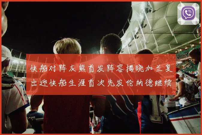 快船对阵灰熊首发阵容揭晓加兰复出迎快船生涯首次先发伦纳德继续出战
