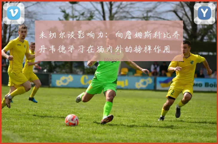 米切尔谈影响力：向詹姆斯科比乔丹韦德学习在场内外的榜样作用