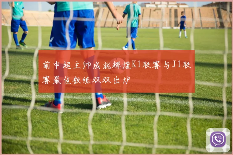 前中超主帅成就辉煌K1联赛与J1联赛最佳教练双双出炉