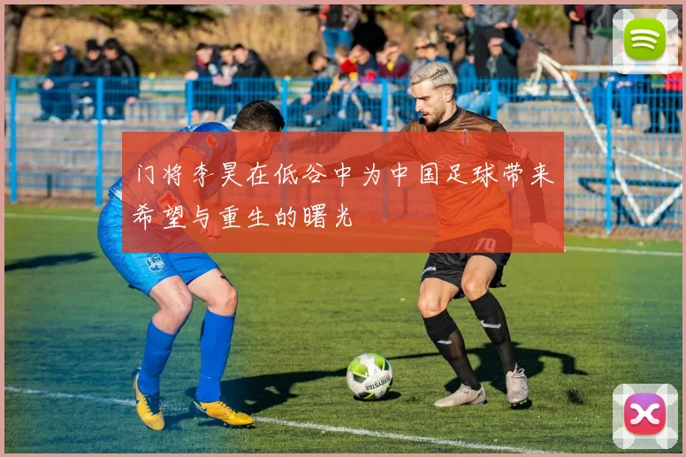 门将李昊在低谷中为中国足球带来希望与重生的曙光
