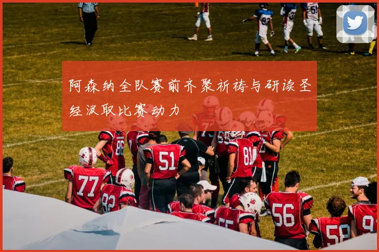 阿森纳全队赛前齐聚祈祷与研读圣经汲取比赛动力