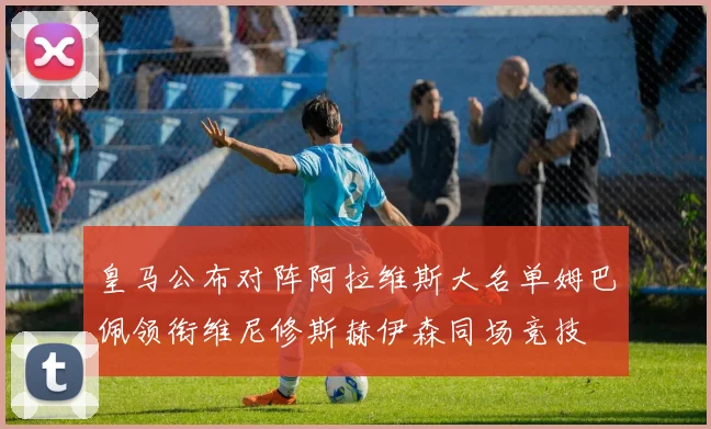 皇马公布对阵阿拉维斯大名单姆巴佩领衔维尼修斯赫伊森同场竞技