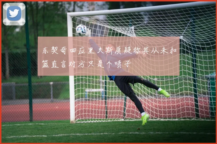 东契奇回应里夫斯质疑称其从未扣篮直言对方只是个喷子